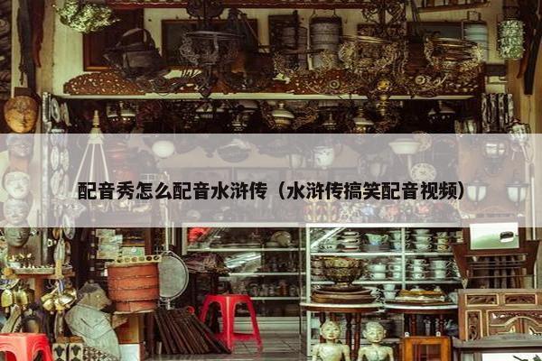 配音秀怎么配音水浒传（水浒传搞笑配音视频）