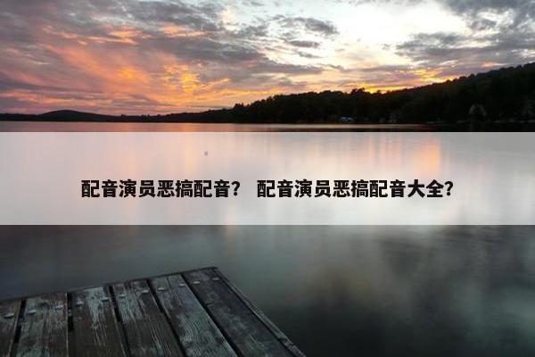 配音演员恶搞配音？ 配音演员恶搞配音大全？