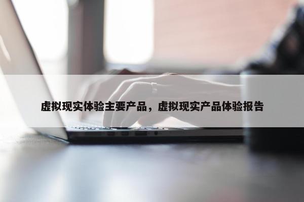 虚拟现实体验主要产品，虚拟现实产品体验报告