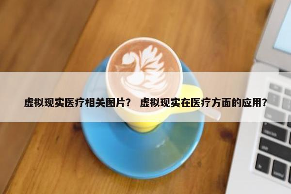 虚拟现实医疗相关图片？ 虚拟现实在医疗方面的应用？
