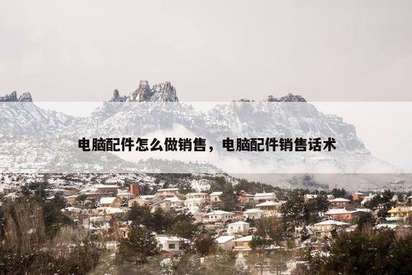 电脑配件怎么做销售，电脑配件销售话术