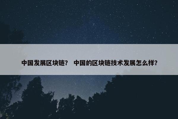 中国发展区块链？ 中国的区块链技术发展怎么样？