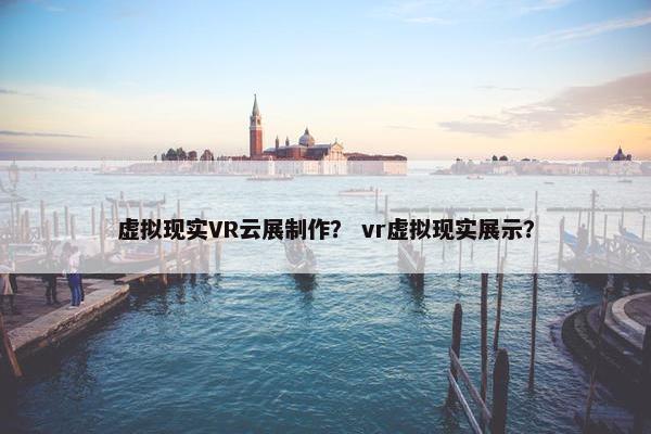 虚拟现实VR云展制作？ vr虚拟现实展示？