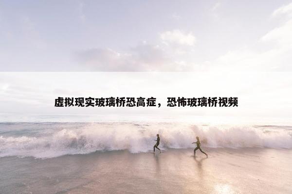虚拟现实玻璃桥恐高症，恐怖玻璃桥视频