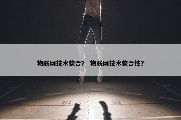 物联网技术整合？ 物联网技术整合性？