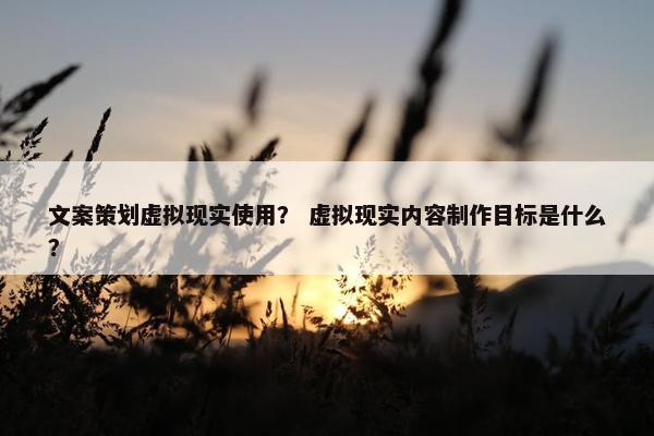 文案策划虚拟现实使用？ 虚拟现实内容制作目标是什么？