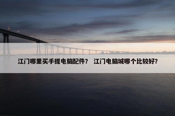 江门哪里买手提电脑配件？ 江门电脑城哪个比较好？