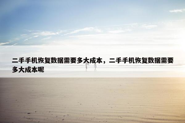 二手手机恢复数据需要多大成本，二手手机恢复数据需要多大成本呢