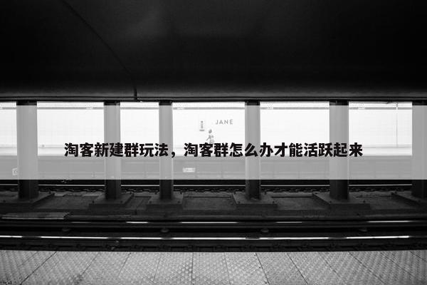 淘客新建群玩法，淘客群怎么办才能活跃起来