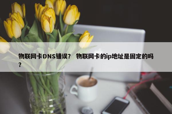 物联网卡DNS错误？ 物联网卡的ip地址是固定的吗？