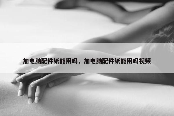 加电脑配件纸能用吗，加电脑配件纸能用吗视频