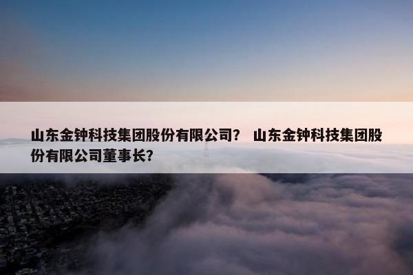 山东金钟科技集团股份有限公司？ 山东金钟科技集团股份有限公司董事长？