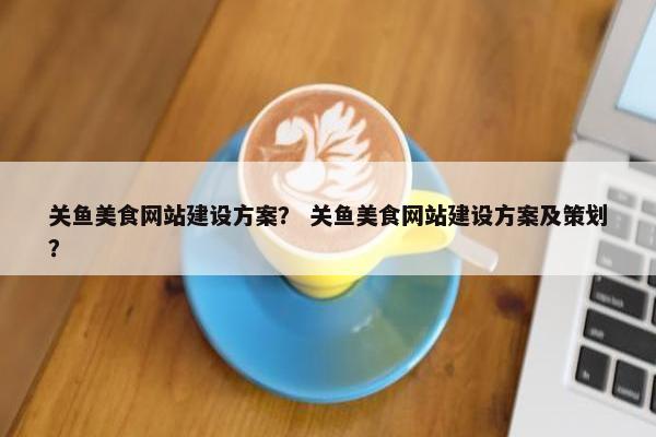 关鱼美食网站建设方案？ 关鱼美食网站建设方案及策划？