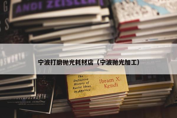宁波打磨抛光耗材店（宁波抛光加工）