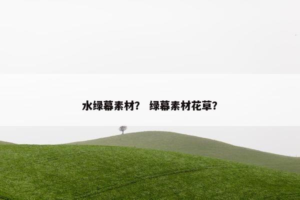 水绿幕素材？ 绿幕素材花草？