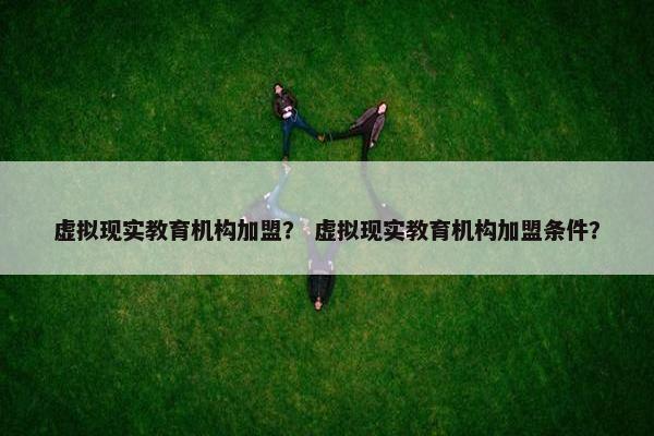 虚拟现实教育机构加盟？ 虚拟现实教育机构加盟条件？