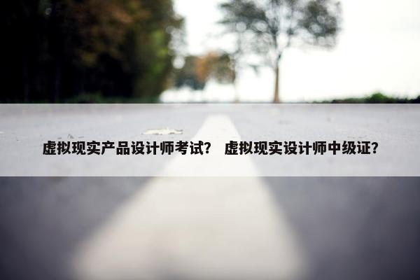 虚拟现实产品设计师考试？ 虚拟现实设计师中级证？