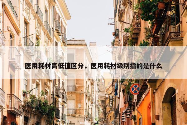医用耗材高低值区分，医用耗材级别指的是什么