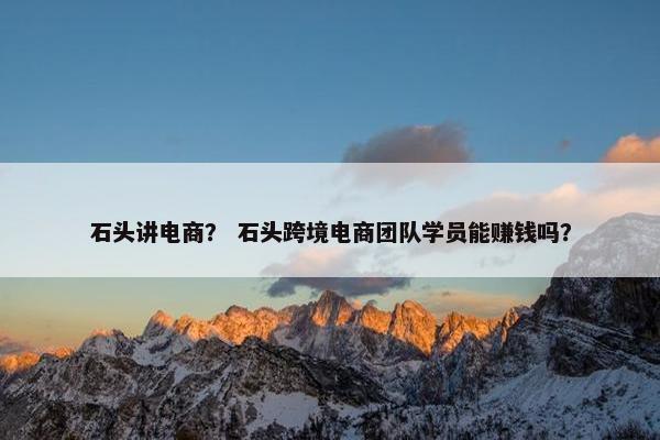 石头讲电商？ 石头跨境电商团队学员能赚钱吗？