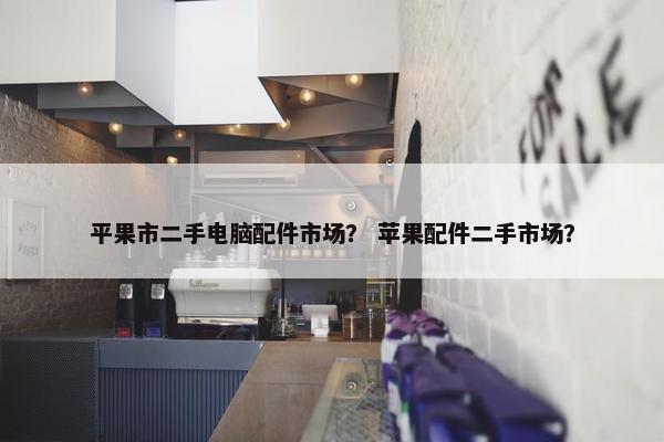 平果市二手电脑配件市场？ 苹果配件二手市场？