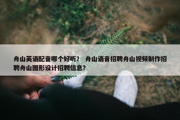 舟山英语配音哪个好听？ 舟山语音招聘舟山视频制作招聘舟山图形设计招聘信息？