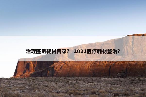 治理医用耗材目录？ 2021医疗耗材整治？