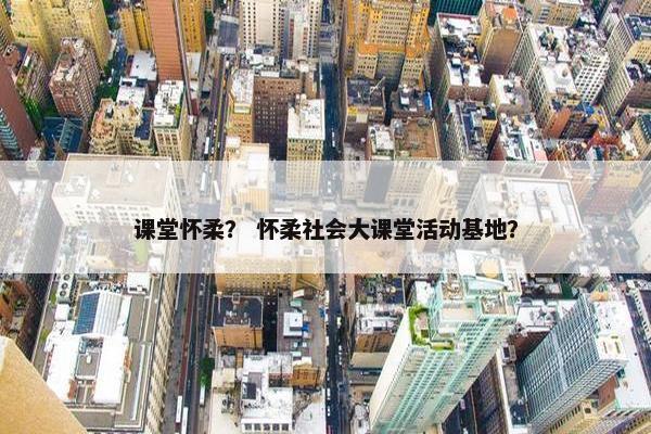 课堂怀柔？ 怀柔社会大课堂活动基地？