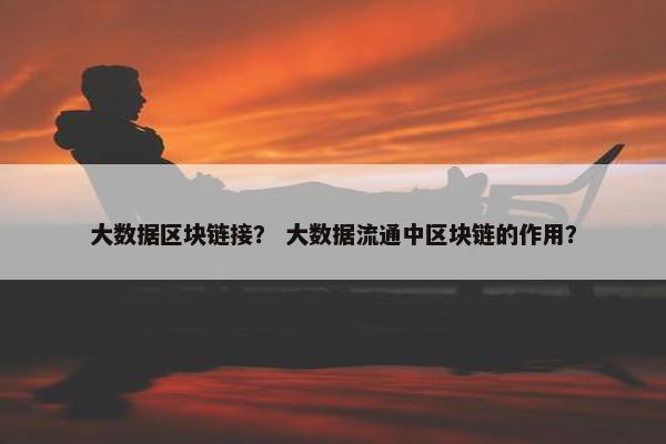 大数据区块链接？ 大数据流通中区块链的作用？