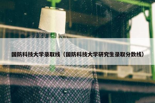 国防科技大学录取线（国防科技大学研究生录取分数线）
