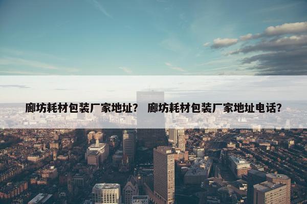 廊坊耗材包装厂家地址？ 廊坊耗材包装厂家地址电话？