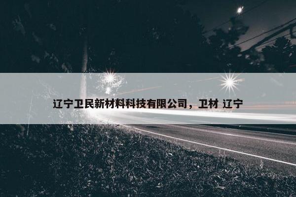 辽宁卫民新材料科技有限公司，卫材 辽宁