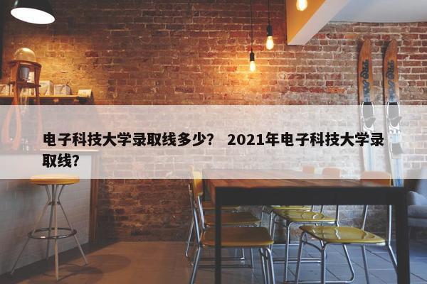 电子科技大学录取线多少？ 2021年电子科技大学录取线？