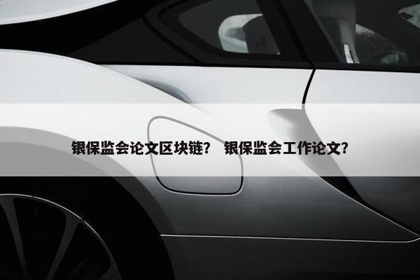 银保监会论文区块链？ 银保监会工作论文？