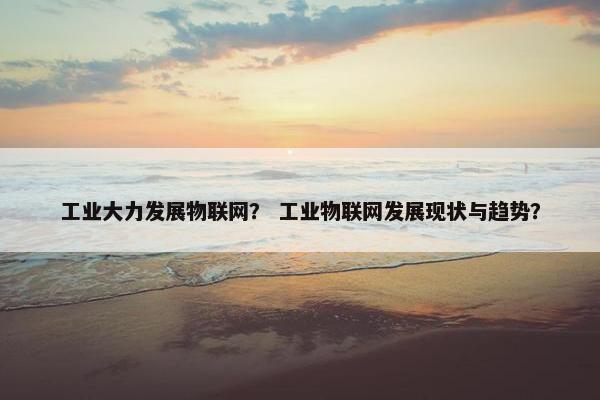 工业大力发展物联网？ 工业物联网发展现状与趋势？