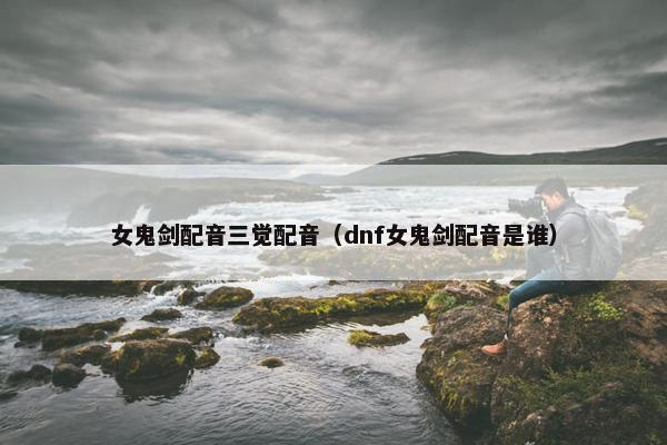 女鬼剑配音三觉配音（dnf女鬼剑配音是谁）