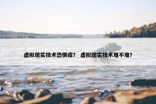 虚拟现实技术恐惧症？ 虚拟现实技术难不难？