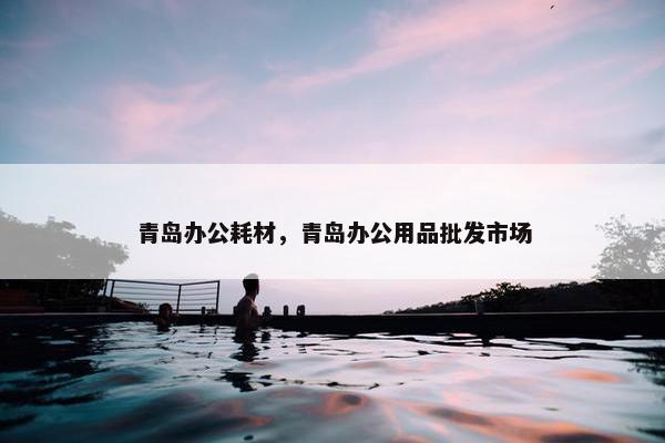 青岛办公耗材，青岛办公用品批发市场