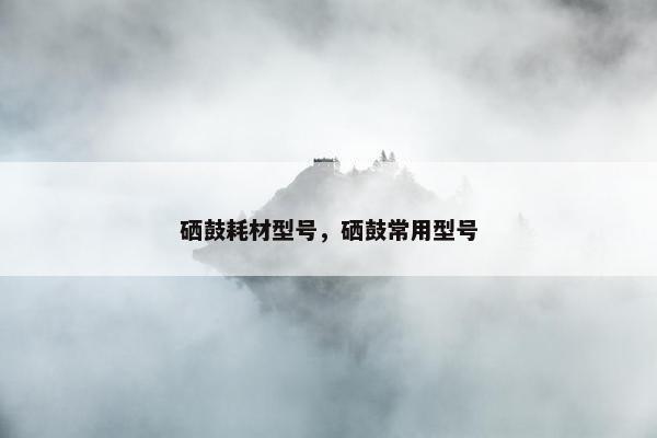 硒鼓耗材型号，硒鼓常用型号