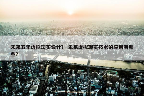 未来五年虚拟现实设计？ 未来虚拟现实技术的应用有哪些？