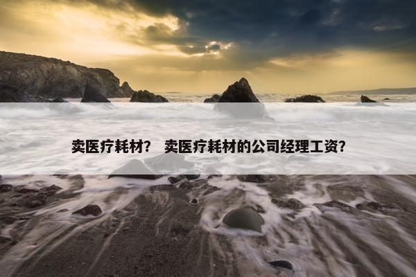 卖医疗耗材？ 卖医疗耗材的公司经理工资？