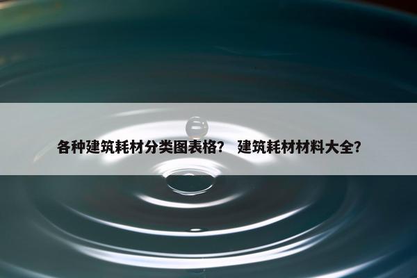各种建筑耗材分类图表格？ 建筑耗材材料大全？