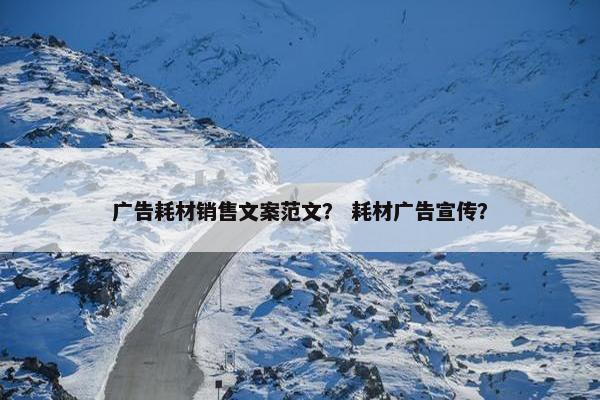 广告耗材销售文案范文？ 耗材广告宣传？