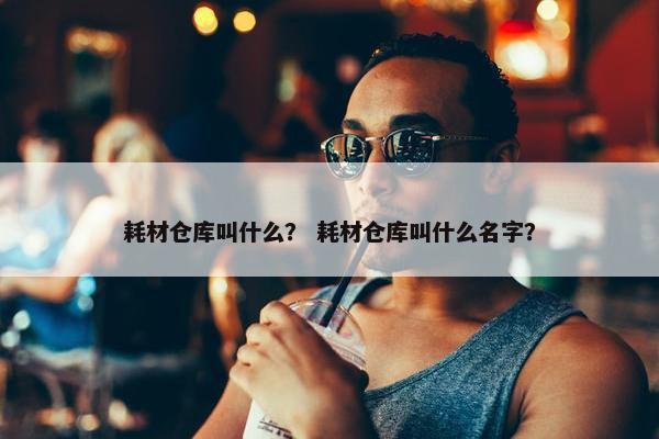耗材仓库叫什么？ 耗材仓库叫什么名字？