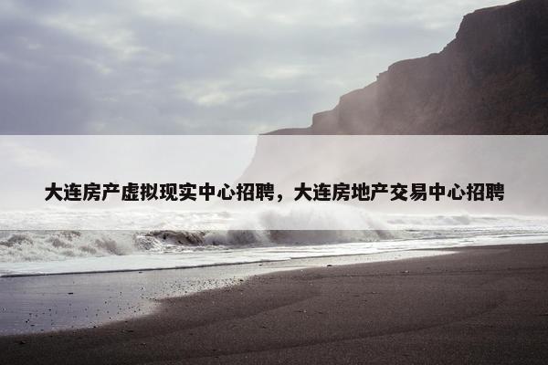 大连房产虚拟现实中心招聘，大连房地产交易中心招聘