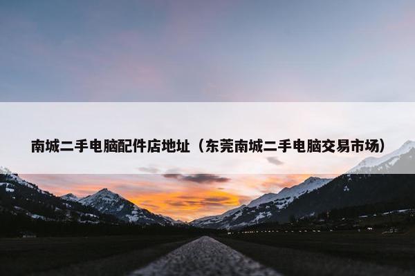 南城二手电脑配件店地址（东莞南城二手电脑交易市场）