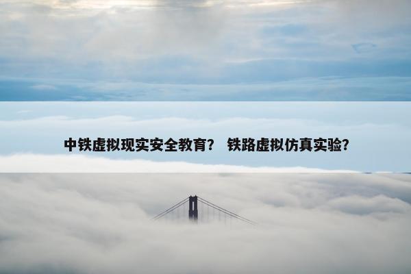 中铁虚拟现实安全教育？ 铁路虚拟仿真实验？