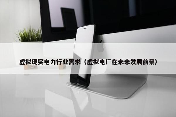 虚拟现实电力行业需求（虚拟电厂在未来发展前景）