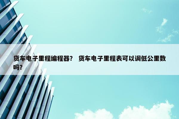 货车电子里程编程器？ 货车电子里程表可以调低公里数吗？