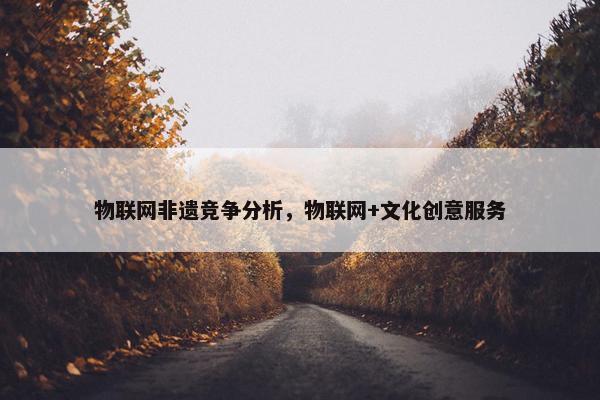 物联网非遗竞争分析，物联网+文化创意服务
