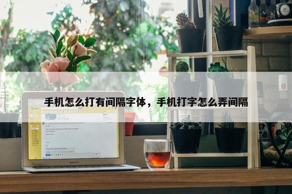 手机怎么打有间隔字体，手机打字怎么弄间隔